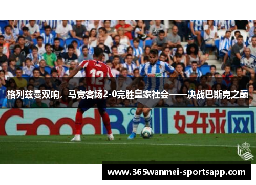 格列兹曼双响，马竞客场2-0完胜皇家社会——决战巴斯克之巅