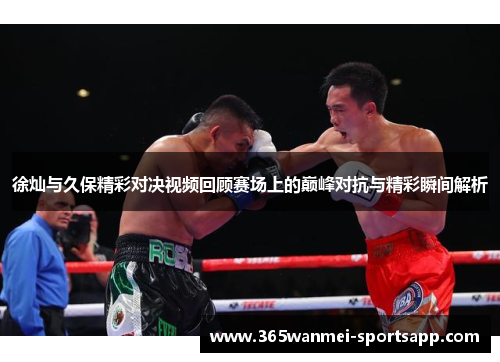 徐灿与久保精彩对决视频回顾赛场上的巅峰对抗与精彩瞬间解析